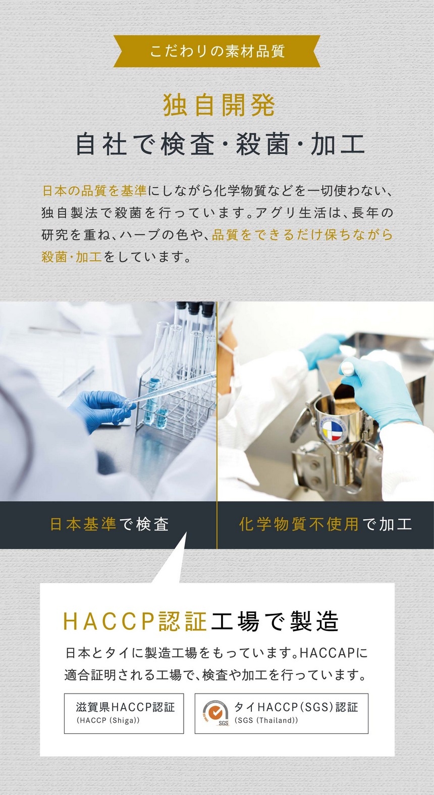 こだわりの素材品質　独自開発、自社で検査・殺菌・加工。日本の品質を基準にしながら化学物質を一切使わない、独自製法で殺菌を行っています。アグリ生活は長年の研究を重ねハーブの色や品質をできるだけ保ちながら殺菌・加工をしています。HACCP認証工場で製造。日本とタイに製造工場をもっています。HACCPに適合証明される工場で検査や加工を行っています。滋賀県ＨＡＣＣＰ認証・タイＨＡＣＣＰ（ＳＧＳ）認証。