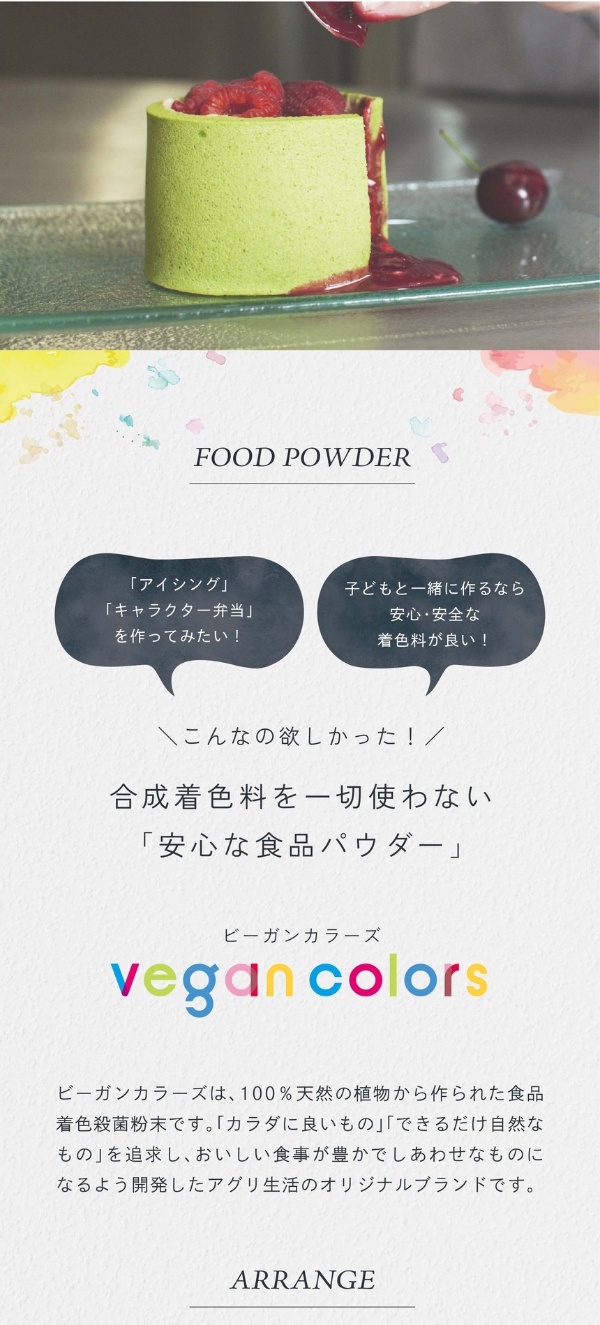 「アイシング」「キャラクター弁当」をつくってみたい！子どもと一緒に作るなら安心・安全な着色料が良い！こんなの欲しかった！合成着色料を一切使わない「安心な食品パウダー」ビーガンカラーズは、100％天然の植物から作られた食品着色殺菌粉末です。「カラダに良いもの」「できるだけ自然なもの」を追求し、おいしい食事が豊かでしあわせなものになるよう開発したアグリ生活のオリジナルブランドです。
