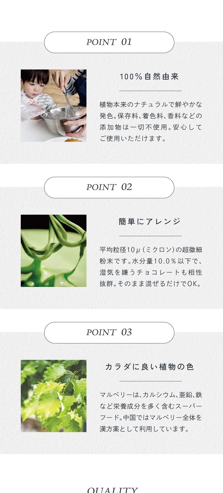 POINT01.100%自然由来。植物本来のナチュラルで鮮やかな発色。保存料、着色料、香料などの添加物は一切不使用。安心してご使用いただけます。POINT02.簡単にアレンジ。平均粒径10μ（ミクロン）の超微細粉末です。水分量10.0％以下で湿気を嫌うチョコレートも相性抜群。そのまま混ぜるだけでＯＫ。POINT03.カラダに良い直物の色。マルベリーはカルシウム、亜鉛、鉄など栄養成分を多く含むスーパーフード。中国ではマルベリー全体を漢方薬として利用しています。