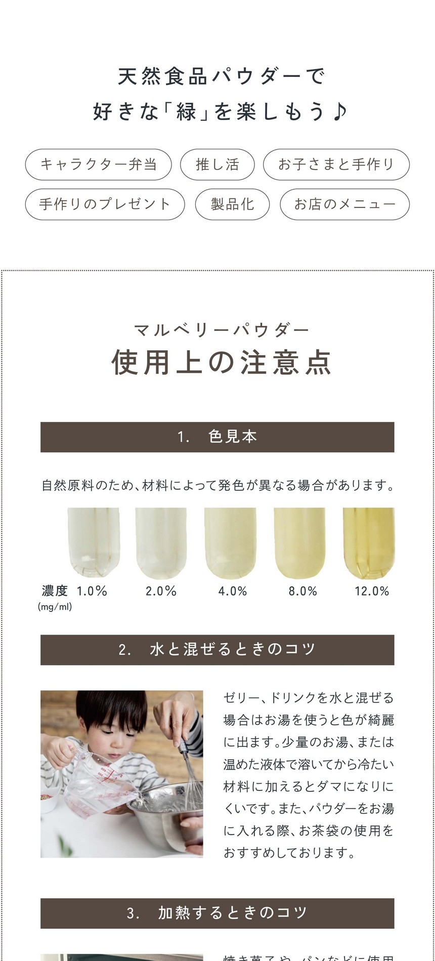 天然食品パウダーで好きな「緑」を楽しもう！キャラクター弁当・推し活・お子さまと手作り・手作りのプレゼント・製品化・お店のメニュー。マルベリーパウダー使用上の注意点1.色見本：自然原料のため材料によっては発色が異なる場合があります。2.水と混ぜるときのコツ。ゼリー、ドリンクなど水と混ぜる場合は「お湯」を使うと色がキレイに出ます。少量のお湯、または温めた液体で溶いてから冷たい材料に加えるとダマになりにくいです。また、パウダーをお湯に入れる際お茶袋の使用をおすすめしております。