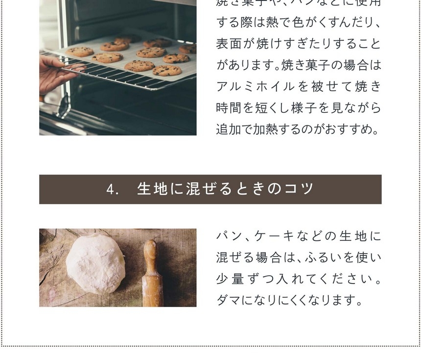 3.加熱するときのコツ。焼き菓子、パンなどに使用する際は熱で色がくすんだり、表面が焼けすぎたりする場合があります。焼き菓子の場合はアルミホイルを被せて焼き時間を短くし様子を見ながら追加で加熱するのがおすすめ。4.生地に混ぜるときのコツ。パン、ケーキなどの生地に混ぜる場合はふるいを使い少量ずつ入れてください。ダマになりにくくなります。