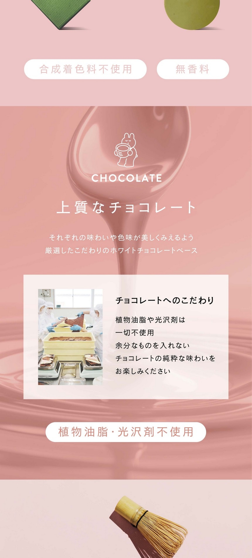 上質なチョコレート。それぞれの味わいや色味が美しくみえるよう厳選したこだわりのホワイトチョコレートベース。チョコレートへのこだわり。植物油脂や光沢剤は一切不使用。余分なものをいれないチョコレートの純粋な味わいをお楽しみください。植物油脂・光沢剤不使用。