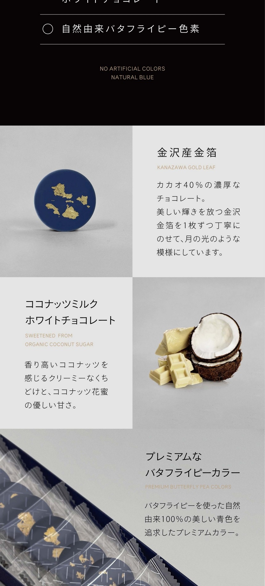 金沢産金箔　カカオ40％の濃厚なチョコレート。美しい輝きを放つ金沢金箔を1枚ずつ丁寧にのせて、月の光のような模様にしています。ココナッツミルクホワイトチョコレート　香り高いココナッツを感じるクリーミーなくちどけと、ココナッツ花蜜の優しい甘さ。プレミアムなバタフライピーカラー　バタフライピーを使った自然由来100％の美しい青色を追求したプレミアムカラー。
