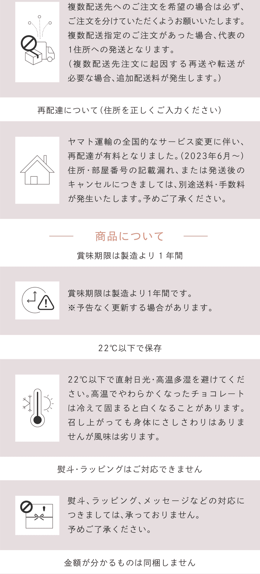 複数発送先へのご注文をご希望の場合は必ず、ご注文を分けていただくようお願いいたします。複数発送指定のご注文があった場合、代表の1住所への発送となります。（複数発送先注文に起因する再送や転送が必要な場合、追加配送料が発生します。）　ヤマト運輸の全国的なサービス変更に伴い、再配達が有料となりました。（2023年6月～）住所・部屋番号の記載漏れ、または発送後キャンセルにつきましては、別途送料・手数料が発生いたします。予めご了承ください。ご購入前に必ずご確認ください　商品について　賞味期限は製造より1年間です。※予告なく更新する場合があります。　22℃以下で直射日光・高温多湿を避けてください。高温でやわらかくなったチョコレートは冷えて固まると白くなることがあります。召し上がっても身体にはさしさわりはありませんが風味は劣ります。　熨斗、ラッピング、メッセージなどの対応につきましては承っておりません。予めご了承ください。