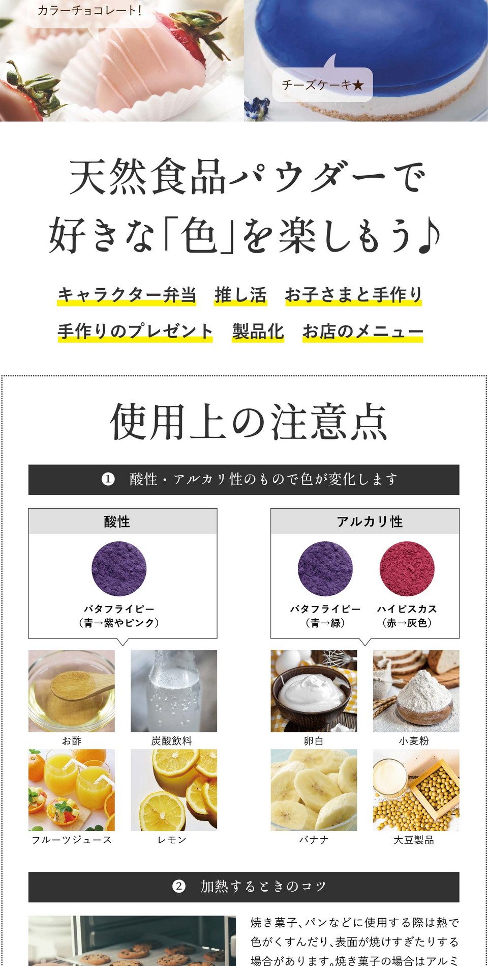 天然食品パウダーで好きな「色」を楽しもう！キャラクター弁当・推し活・お子さまと手作り・手作りのプレゼント・製品化・お店のメニュー。使用上の注意点。①酸性・アルカリ性のもので色が変化します。酸性：バタフライピー（青→紫に変化）お酢、炭酸飲料、フルーツジュース、レモン。アルカリ性：バタフライピー、ハイビスカス（青色→緑に変化）卵白、小麦粉、バナナ、大豆製品。※アルカリ性の変色は酸性のレモン汁などで調整可能。②水と混ぜるときのコツ。ゼリー、ドリンクなど水と混ぜる場合は「お湯」を使うと色がキレイに出ます。少量のお湯または温めた液体で溶いてから冷たい材料を加えるとダマになりにくいです。また、パウダーをお湯に入れる際お茶袋の使用をおすすめしております。