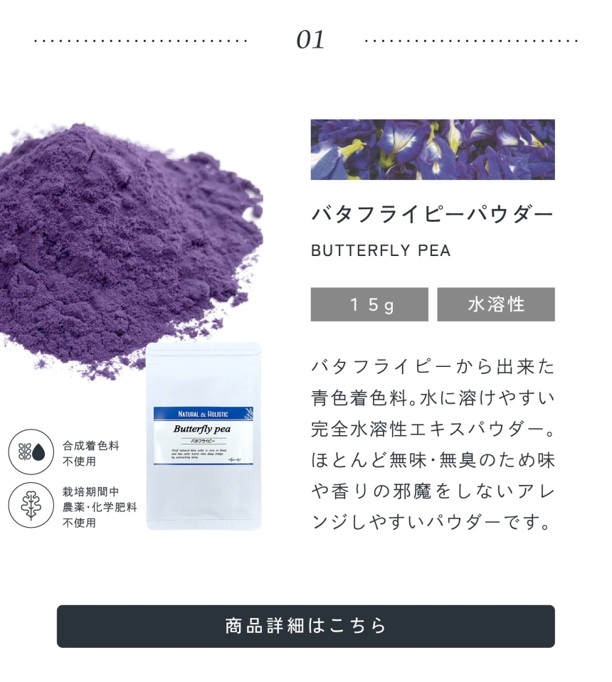 01.バタフライピーパウダー15g水溶性/バタフライピーから出来た青色着色料。水に溶けやすい完全水溶性パウダー。ほとんど無味無臭のため味や香りの邪魔をしないアレンジしやすいパウダーです。合成着色料不使用/栽培期間中農薬・化学肥料不使用。