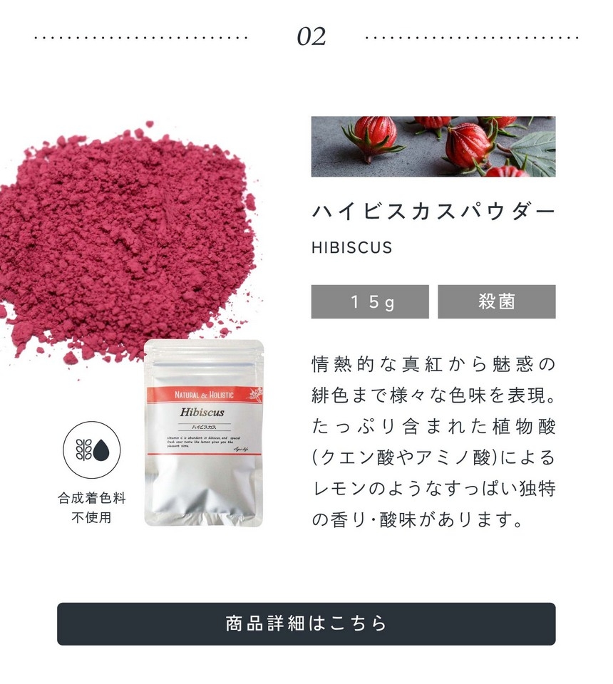 02.ハイビスカスパウダー15g殺菌/情熱的な真紅から魅惑の緋色まで様々な色味を表現。たっぷり含まれた植物酸（クエン酸やアミノ酸）によるレモンのようなすっぱい独特の香り・酸味があります。合成着色料不使用。