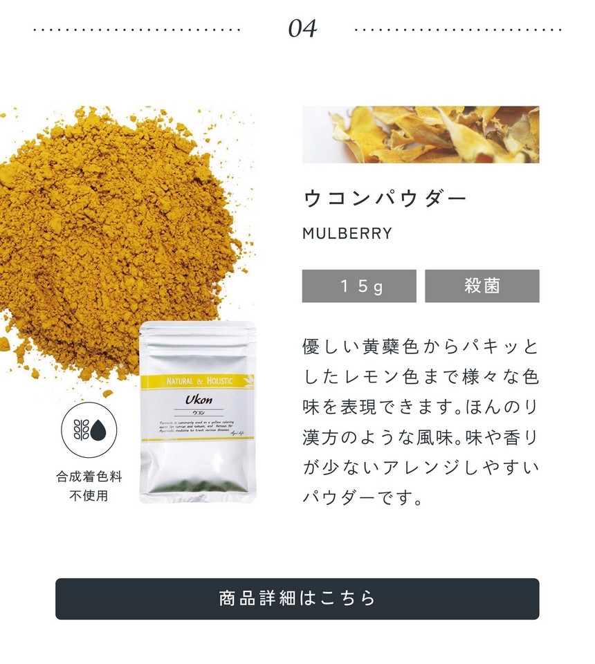 04.ウコンパウダー15g殺菌/優しい黄膚色からパキッとしたレモン色まで様々な色味を表現できます。ほんのり漢方のような風味。味や香りが少ないアレンジしやすいパウダーです。合成着色料不使用。