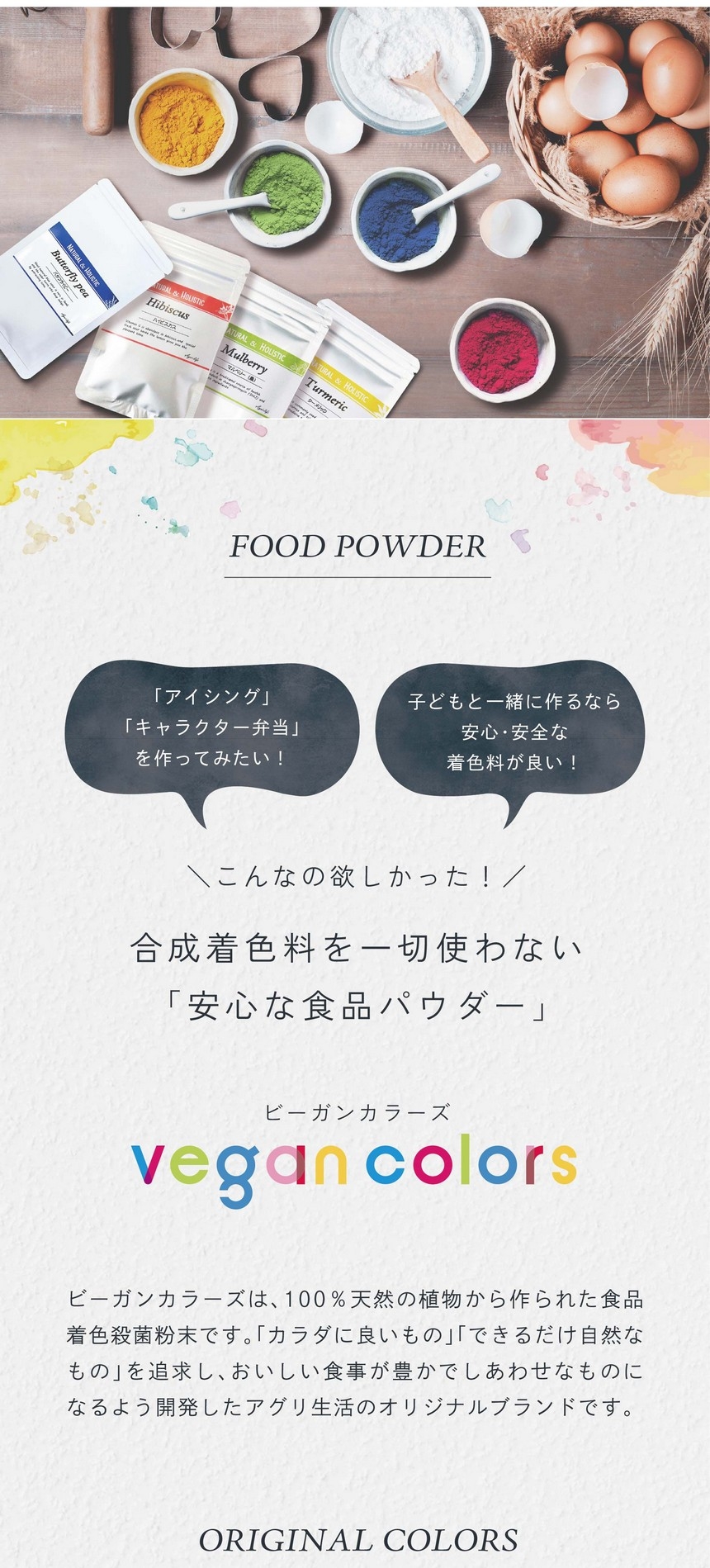 「アイシング」「キャラクター弁当」をつくってみたい！子どもと一緒に作るなら安心・安全な着色料が良い！こんなの欲しかった！合成着色料を一切使わない「安心な食品パウダー」ビーガンカラーズは、100％天然の植物から作られた食品着色殺菌粉末です。「カラダに良いもの」「できるだけ自然なもの」を追求し、おいしい食事が豊かでしあわせなものになるよう開発したアグリ生活のオリジナルブランドです。