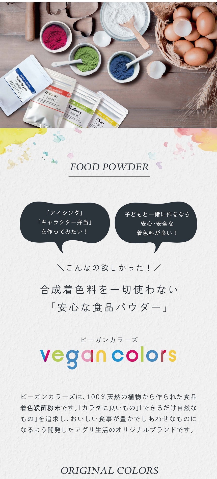 「アイシング」「キャラクター弁当」をつくってみたい！子どもと一緒に作るなら安心・安全な着色料が良い！こんなの欲しかった！合成着色料を一切使わない「安心な食品パウダー」ビーガンカラーズは、100％天然の植物から作られた食品着色殺菌粉末です。「カラダに良いもの」「できるだけ自然なもの」を追求し、おいしい食事が豊かでしあわせなものになるよう開発したアグリ生活のオリジナルブランドです。