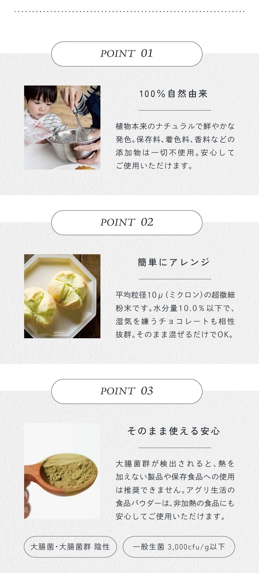 POINT01.100%自然由来。植物本来のナチュラルで鮮やかな発色。保存料、着色料、香料などの添加物は一切不使用。安心してご使用いただけます。POINT02.簡単にアレンジ。平均粒径10μ（ミクロン）の超微細粉末です。水分量10.0％以下で湿気を嫌うチョコレートも相性抜群。そのまま混ぜるだけでＯＫ。POINT03.そのまま使える安心。大腸菌群が検出されると熱を加えない製品や保存食品への使用は推奨できません。アグリ生活の食品パウダーは非加熱の食品にも安心してお使用いただけます。