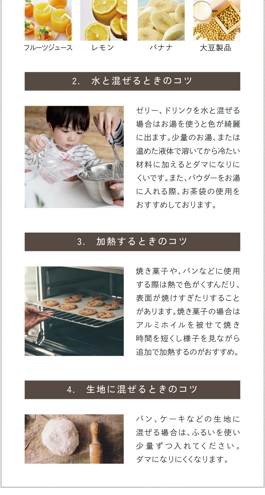 2.水と混ぜるときのコツ。ゼリー、ドリンクなど水と混ぜる場合は「お湯」を使うと色がキレイに出ます。少量のお湯、または温めた液体で溶いてから冷たい材料に加えるとダマになりにくいです。また、パウダーをお湯に入れる際お茶袋の使用をおすすめしております。3.加熱するときのコツ。焼き菓子、パンなどに使用する際は熱で色がくすんだり、表面が焼けすぎたりする場合があります。焼き菓子の場合はアルミホイルを被せて焼き時間を短くし様子を見ながら追加で加熱するのがおすすめ。4.生地に混ぜるときのコツ。パン、ケーキなどの生地に混ぜる場合はふるいを使い少量ずつ入れてください。ダマになりにくくなります。