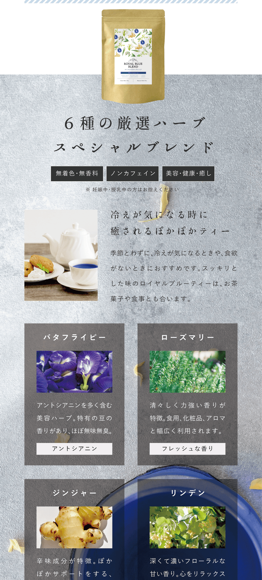 こだわりの6種のハーブが合わさったスペシャルな厳選ブレンド。高貴で深い青色のロイヤルブルーティー。レモングラスとローズマリーの爽快な香りにジンジャーのスパイシーさとほんのり甘みのある爽やかで飲み易いブレンドです。バタフライピー：アントシアニンを多く含む美容ハーブ。特有の豆の香りがありほぼ無味無臭。（アントシアニン）ローズマリー：清々しい力強い香りが特徴。食用、化粧品、アロマと幅広く利用されます。（フレッシュな香り）ジンジャー：辛味成分が特徴。ぽかぽかサポートをするスパイシーな隠し味。（スパイシーな味）リンデン：深くて濃いフローラルな甘い香り。心をリラックスさせます。（癒しの香り）レモンマートル：強い柑橘系の香りを放つことで知られる植物。豊潤なレモンの香り。（強いスッキリ感）レモングラス：レモンのような爽やかな香りが特徴のハーブ。スッキリ感をプラス。（爽やかな香り）