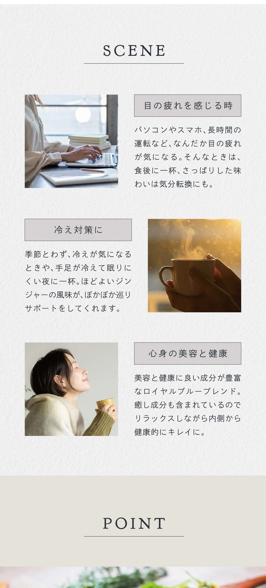 SCENE 目の疲れを感じる時。パソコンやスマホ、長時間の運転などなんだか目の疲れが気になる。そんなときは食後に一杯さっぱりした味わいは気分転換にも。冷え対策に。季節とわず、冷えが気になるときや手足が冷えて眠りにくい夜に一杯。ほどよいジンジャーの風味がぽかぽか巡りサポートをしてくれます。心身の美容と健康。美容と健康に良い成分が豊富なロイヤルブルーブレンド。癒し成分も含まれているのでリラックスしながら内側から健康的にキレイに。