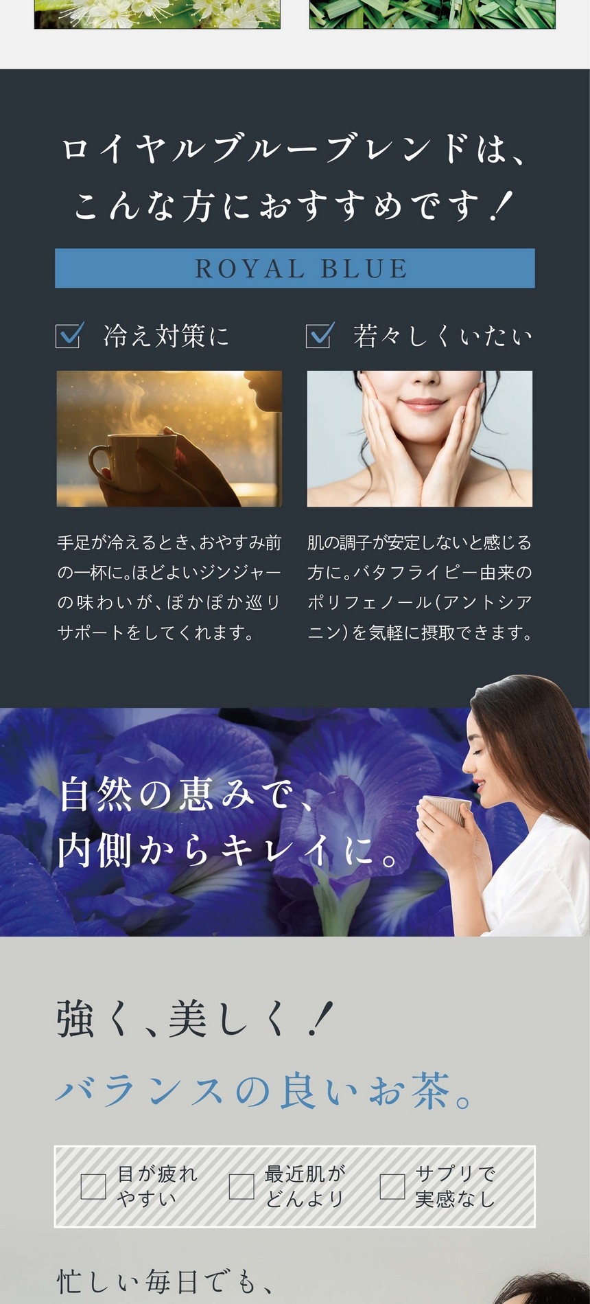 ロイヤルブルーブレンドはこんな方におすすめです！ROYAL BLUE　冷え対策に。手足が冷えるとき、おやすみ前の一杯に。ほどよいジンジャーの味わいがぽかぽか巡りサポートをしてくれます。若々しくいたい。肌の調子が安定しないと感じる方に。バタフライピー由来のポリフェノール（アントシアニン）を気軽に摂取できます。