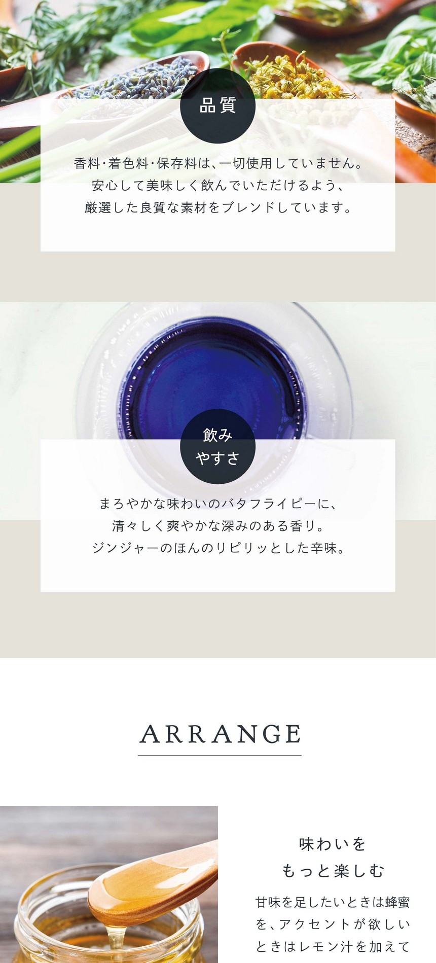 POINT 品質。香料・着色料・保存料は一切使用していません。安心して美味しく飲んでいただけるよう厳選した素材をブレンドしています。まろやかな味わいのバタフライピーに清々しく爽やかな深みのある香り。ジンジャーのほんのりピリッとした辛味。