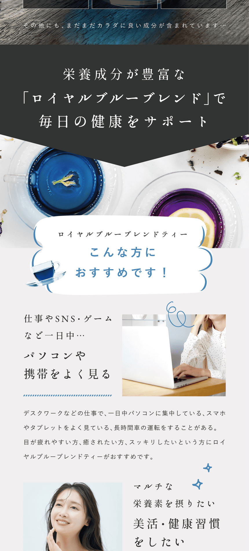 こんな方にロイヤルブルーブレンドがおすすめ！3つのポイント。Point.1 仕事やSNS・ゲームなど一日中パソコン・スマホをよく見る。デスクワークなどの仕事で一日中パソコンに集中している、スマホやタブレットをよく見ている、長時間車の運転をすることがある。目が疲れやすい方、癒されたい方、スッキリしたい方にロイヤルブルーティーがおすすめ。Point.2 マルチな栄養素を摂りたい美活・健康習慣をしたい。忙しい毎日の中年齢とともに気になるのは美容や健康。自分のために気軽に何か始めたい。美容と健康をマルチにサポートするロイヤルブルーティーはリラックス成分も含まれているので心身を癒しながらケアできます。