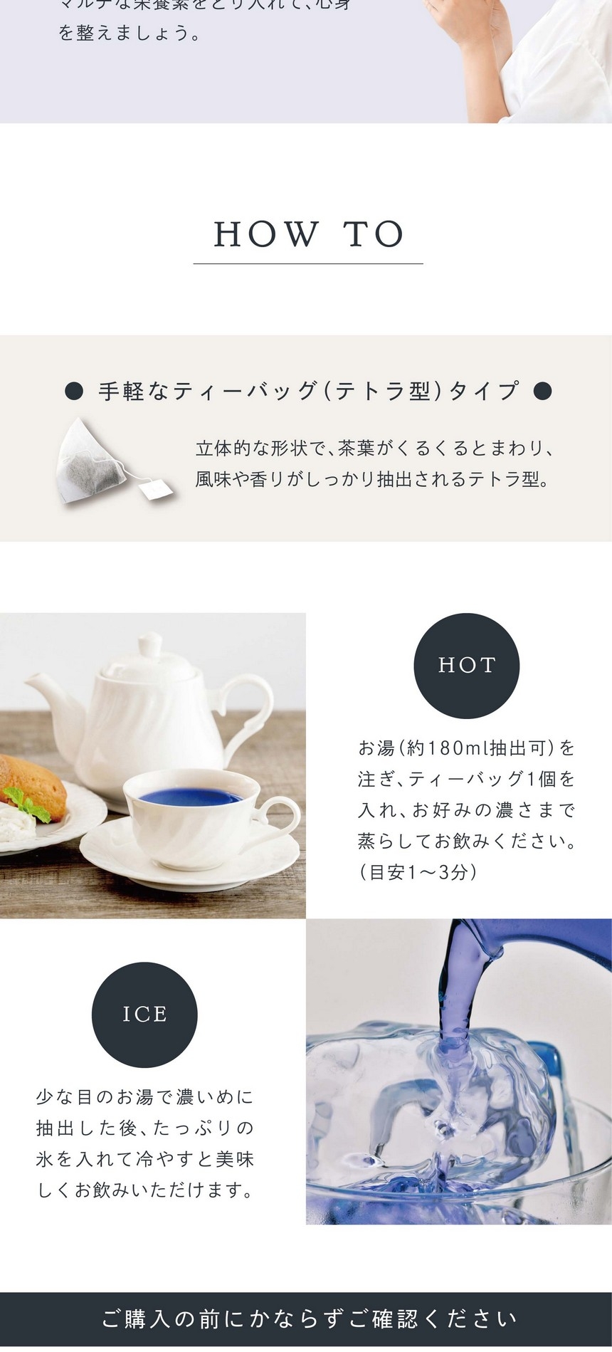 HOW TO 手軽なティーバッグ（テトラ型）タイプ。立体的な形状で茶葉がくるくるとまわり、風味や香りがしっかり抽出されるテトラ型。HOT ティーバッグ1個を入れお湯（約180ml抽出可）を注ぎお好みの濃さまで蒸らしてお飲みください。（目安1～3分）ICE 少な目のお湯で濃いめに抽出した後、たっぷりの氷を入れて冷やすと美味しくお飲みいただけます。