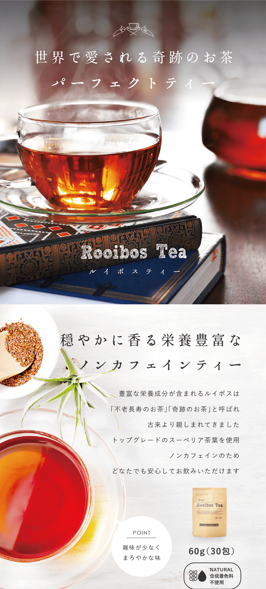 rooibos_pc-28 世界で愛される奇跡のお茶パーフェクトティールイボスティー。穏やかに香る、栄養豊富なノンカフェインティー。豊富な栄養成分が含まれるルイボスは「不老長寿のお茶」「奇跡のお茶」と呼ばれ古来より親しまれてきました。トップグレードのスーペリア茶葉を使用。ノンカフェインのためどなたでも安心してお飲みいただけます。POINT 雑味が少なくまろやかな味。60g(30包)合成着色料不使用。