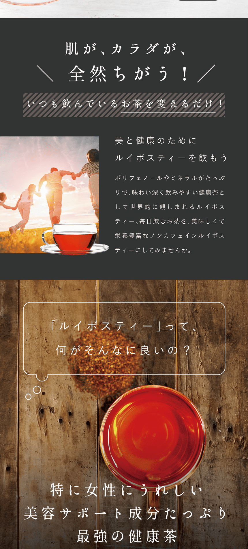 rooibos_pc-29 肌が、カラダが、全然ちがう!いつも飲んでいるお茶を変えるだけ!美と健康のためにルイボスティーを飲もう。ポリフェノールやミネラルがたっぷりで、味わい深く飲みやすい健康茶として世界的に親しまれるルイボスティー。毎日飲むお茶を、美味しくて栄養豊富なノンカフェインルイボスティーにしてみませんか。ルイボスティーって何がそんなに良いの?特に女性にうれしい美容サポート成分がたっぷり、最強の健康茶。