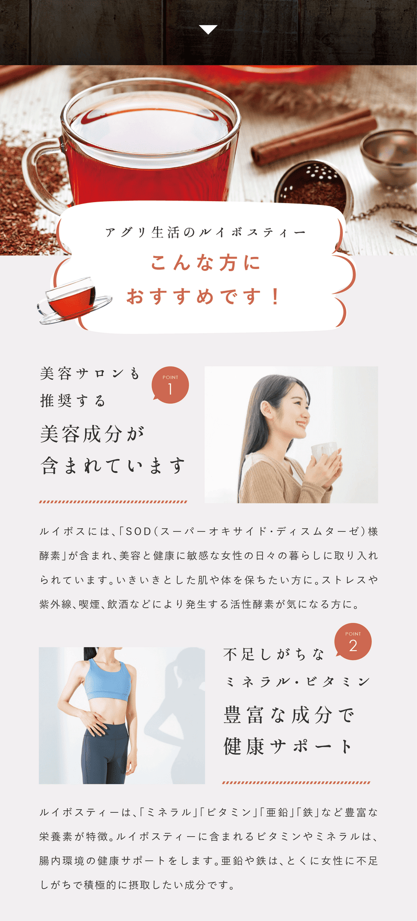 rooibos_pc-30 アグリ生活のルイボスティーこんな方におすすめ!Point.1 美容サロンも推奨する美容成分が含まれています。ルイボスには「SOD(スーパーオキサイド・ディスムターゼ)様酵素」が含まれ美容と健康に敏感な女性の日々の暮らしに取り入れられています。いきいきとした肌や体を保ちたい方に。ストレスや紫外線、喫煙、飲酒などにより発生する活性酵素が気になる方に。Point.2 不足しがちなミネラル・亜鉛・ビタミン。豊富な健康サポート成分。ルイボスティーは「ミネラル」「ビタミン」「亜鉛」「鉄」など豊富な栄養素が特徴。ルイボスティーに含まれるビタミンやミネラルは腸内環境の健康サポートをします。亜鉛や鉄はとくに女性に不足しがちで積極的に摂取したい成分です。
