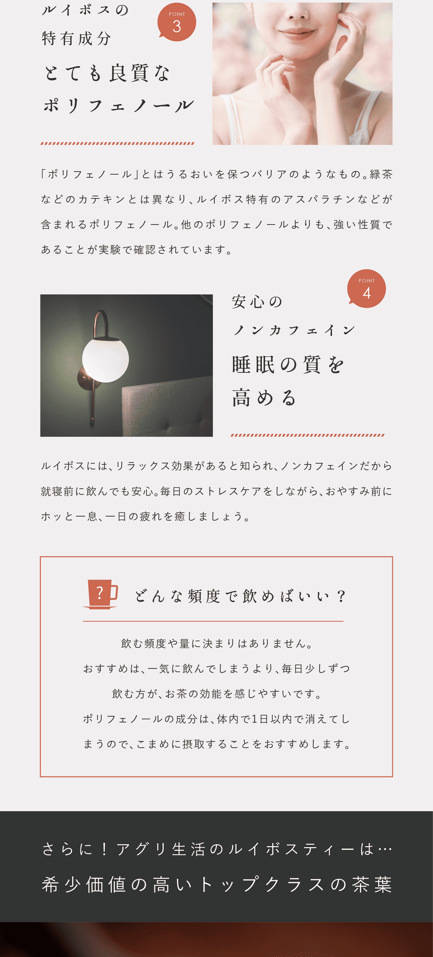 rooibos_pc-31 Point.3 ルイボス特有成分。良質なポリフェノール。「ポリフェノール」とはうるおいを保つバリアのようなもの。緑茶などのカテキンとは異なりルイボス特有のアスパラチンなどが含まれるポリフェノール。他のポリフェノールよりも強い性質であることが実験で確認されています。Point.4 安心のノンカフェイン。睡眠の質を高める。ルイボスにはリラックス効果があると知られノンカフェインだから就寝前に飲んでも安心。毎日のストレスケアをしながらおやすみ前にホッと一息。どんな頻度で飲めばいい?飲む頻度や量に決まりはありません。おすすめは、一気に飲んでしまうより毎日少しずつ飲む方がお茶の効能を感じやすいです。ポリフェノールの成分は体内で1日以内で消えてしまうのでこまめに摂取することをおすすめします。さらに!アグリ生活のルイボスティーは…希少価値の高いトップクラスの茶葉。