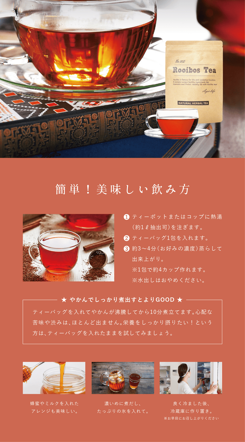 rooibos_pc-33 簡単!美味しい飲み方。①ティーポットまたはコップに熱湯(約1ℓ抽出可)を注ぎます。②ティーバッグ1包を入れます。③約3~4分(お好みの濃度)蒸らして出来上がり。※1包あたり約4カップ作れます。※水出しはおめやください。やかんでしっかり煮出すとよりGOOD!ティーバッグを入れてやかんが沸騰してから10分煮立てます。心配な苦味や渋みはほとんど出ません。栄養をしっかり摂りたい!という方はティーバッグを入れたままを試してみましょう。蜂蜜やミルクを入れたアレンジも美味しい。濃いめに煮出したっぷりの氷を入れて。良く冷ました後冷蔵庫に作り置き。※お早めにお召し上がりください。