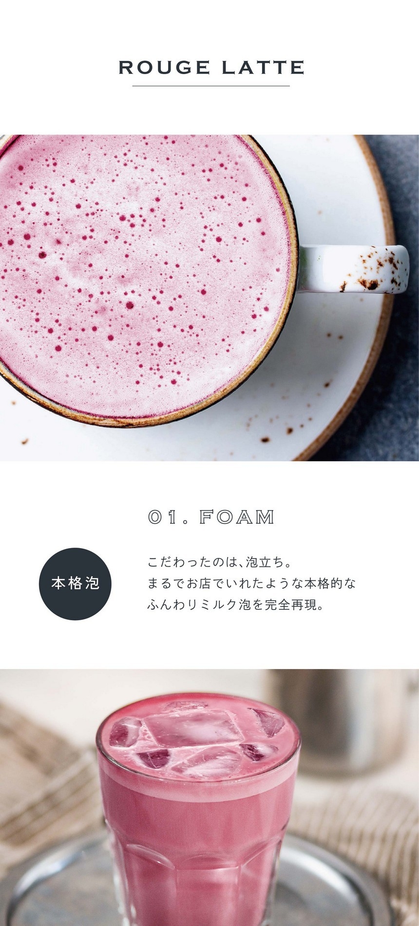 01.FOAM 本格泡。こだわったのは泡立ち。まるでお店でいれたような本格的なふんわりミルク泡を完全再現。