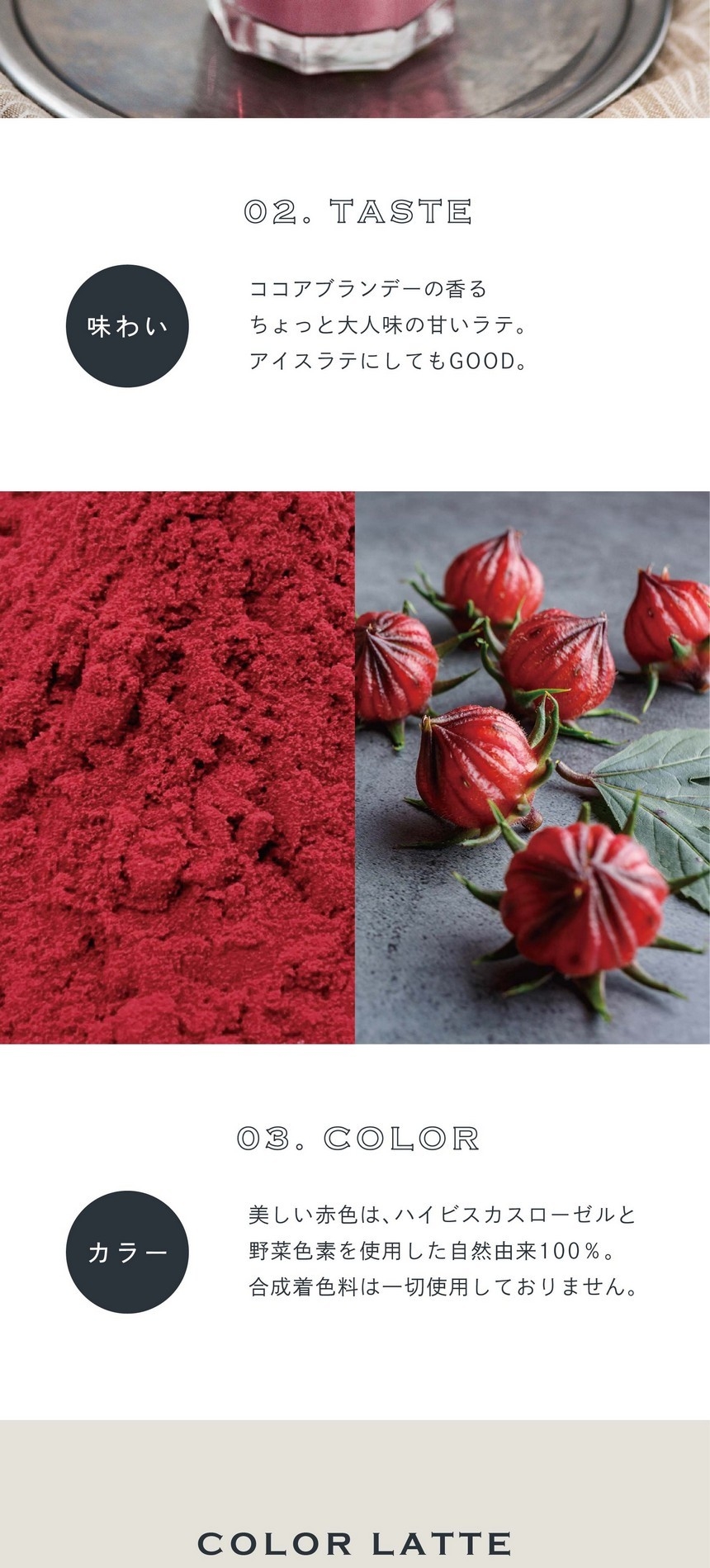 02.TASTE 味わい。ココアブランデーの香るちょっと大人味の甘いラテ。アイスラテにしてもGOOD。03.COLOR カラー。美しい赤色はハイビスカスローゼルと野菜色素を使用した自然由来100％。合成着色料は一切使用しておりません。