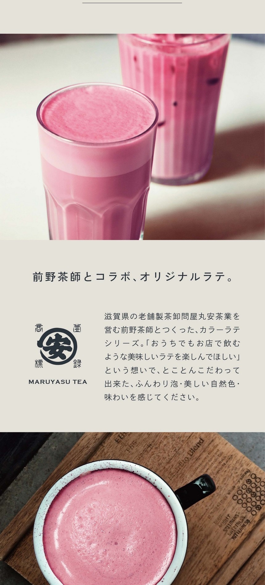 前野茶師とコラボ、オリジナルラテ。滋賀県の老舗茶卸問屋丸安茶業を営む前野茶師とつくった、カラーラテシリーズ。「おうちでもお店で飲むような美味しいラテを楽しんでほしい」という想いでとことんこだわって出来たふんわり泡・美しい自然色・味わいを感じてください。