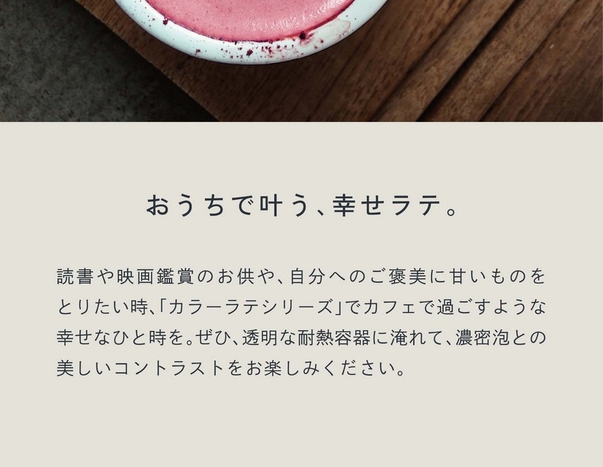 おうちで叶う、幸せラテ。読書や映画鑑賞のお供や、自分へのご褒美に甘いものをとりたい時カラーラテシリーズでカフェで過ごすような幸せなひと時を。ぜひ透明な耐熱容器に淹れて濃密泡とのコントラストをお楽しみください。