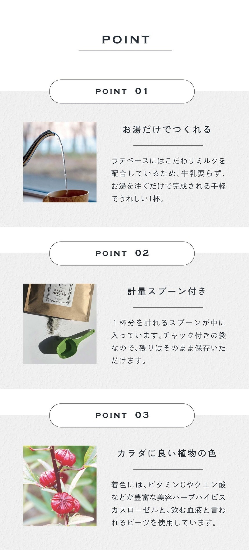 POINT 01 お湯だけでつくれる。ラテベースにはこだわりミルクが配合されているため、牛乳要らず、お湯を注ぐだけで完成される手軽でうれしい1杯。POINT 2 計量スプーン付き。1杯分を計れるスプーンが中に入っています。チャック付きの袋なので残りはそのまま保存いただけます。POINT 03 カラダに良い植物の色。着色にはビタミンCやクエン酸などが豊富な美容ハーブハイビスカスローゼルと飲む血液と言われるビーツを使用しています。