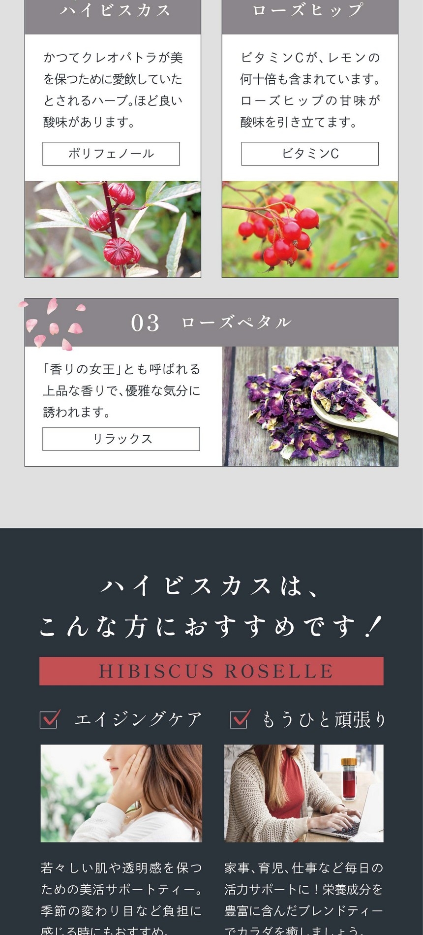 01ハイビスカス：かつてクレオパトラが美を保つために愛飲していたとされるハーブ。ほど良い酸味があります。（ポリフェノール）02ローズヒップ：ビタミンCがレモンの何十倍も含まれています。ローズヒップの甘味が酸味を引き立てます。（ビタミンC）03ローズペタル「香りの女王」とも呼ばれる上品な香りで優雅な気分に誘われます。（リラックス）ハイビスカスはこんな方におすすめです！エイジングケア：若々しい肌や透明感を保つための美活サポートティー。季節の変わり目など負担に感じる時にもおすすめ。もうひと頑張り：家事、育児、仕事など毎日の活力サポートに！栄養成分を豊富に含んだブレンドティーでカラダを癒しましょう。