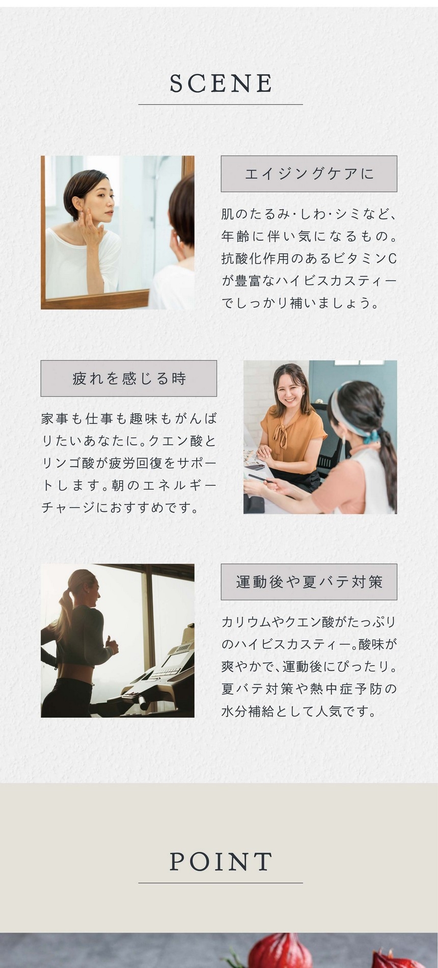 SCENE エイジングケアに。肌のたるみ・しわ・シミなど、年齢に伴い気になるもの。抗酸化作用のあるビタミンCが豊富なハイビスカスティーでしっかり補いましょう。疲れを感じる時。家事も仕事も趣味もがんばりたいあなたに。クエン酸とリンゴ酸が疲労回復をサポートします。朝のエネルギーチャージにおすすめです。運動後や夏バテ対策。カリウムやクエン酸がたっぷりのハイビスカスティー。酸味が爽やかで運動後にぴったり。夏バテ対策や熱中症予防の水分補給として人気です。