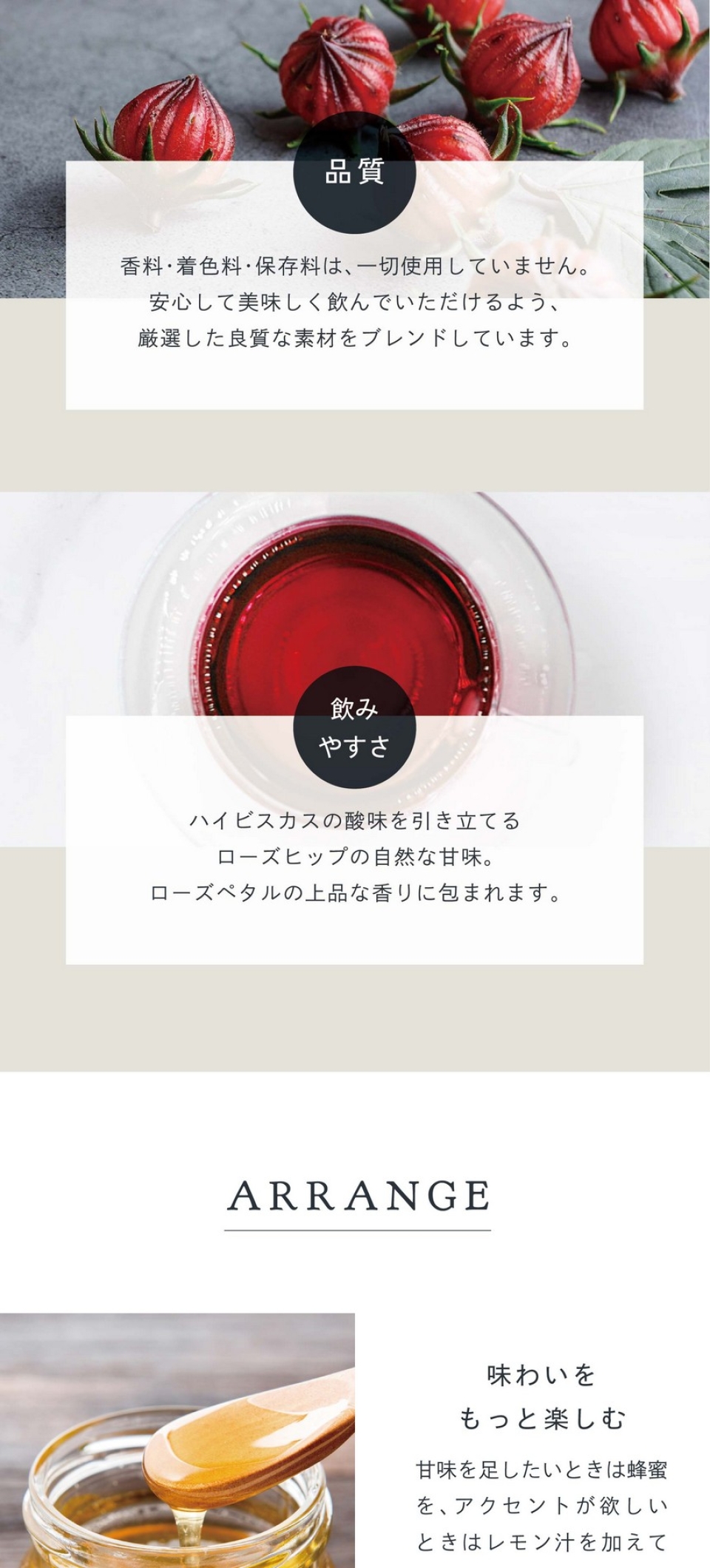 POINT 品質。香料・着色料・保存料は一切使用していません。安心して美味しく飲んでいただけるよう厳選した良質な素材をブレンドいています。飲みやすさ。ハイビスカスの酸味を引き立てるローズヒップの自然な甘味。ローズペタルの上品な香りに包まれます。