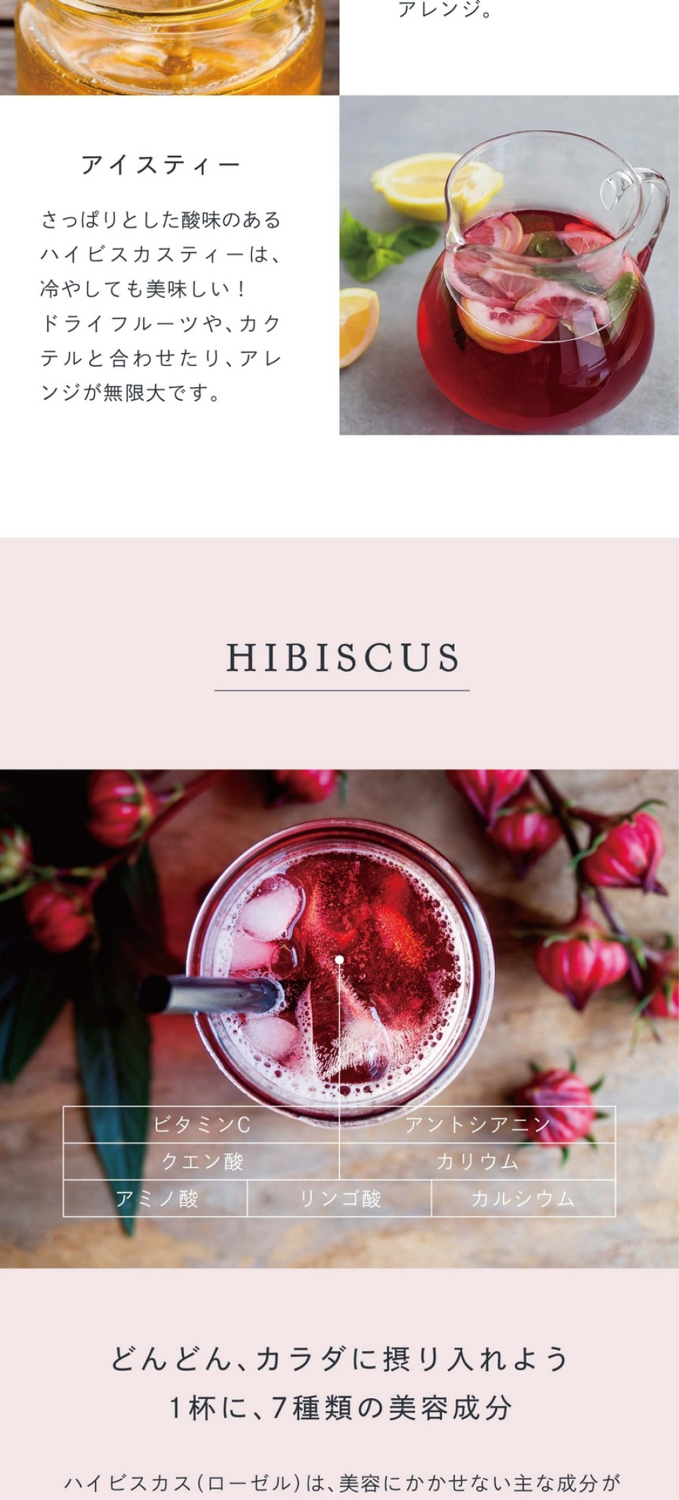 味わいをもっと楽しむ。甘味を足したいときには蜂蜜を、アクセントが欲しいときはレモン汁を加えてアレンジ。アイスティー。さっぱりとした酸味のあるハイビスカスティーは冷やしても美味しい！ドライフルーツやカクテルと合わせたりアレンジが無限大です。