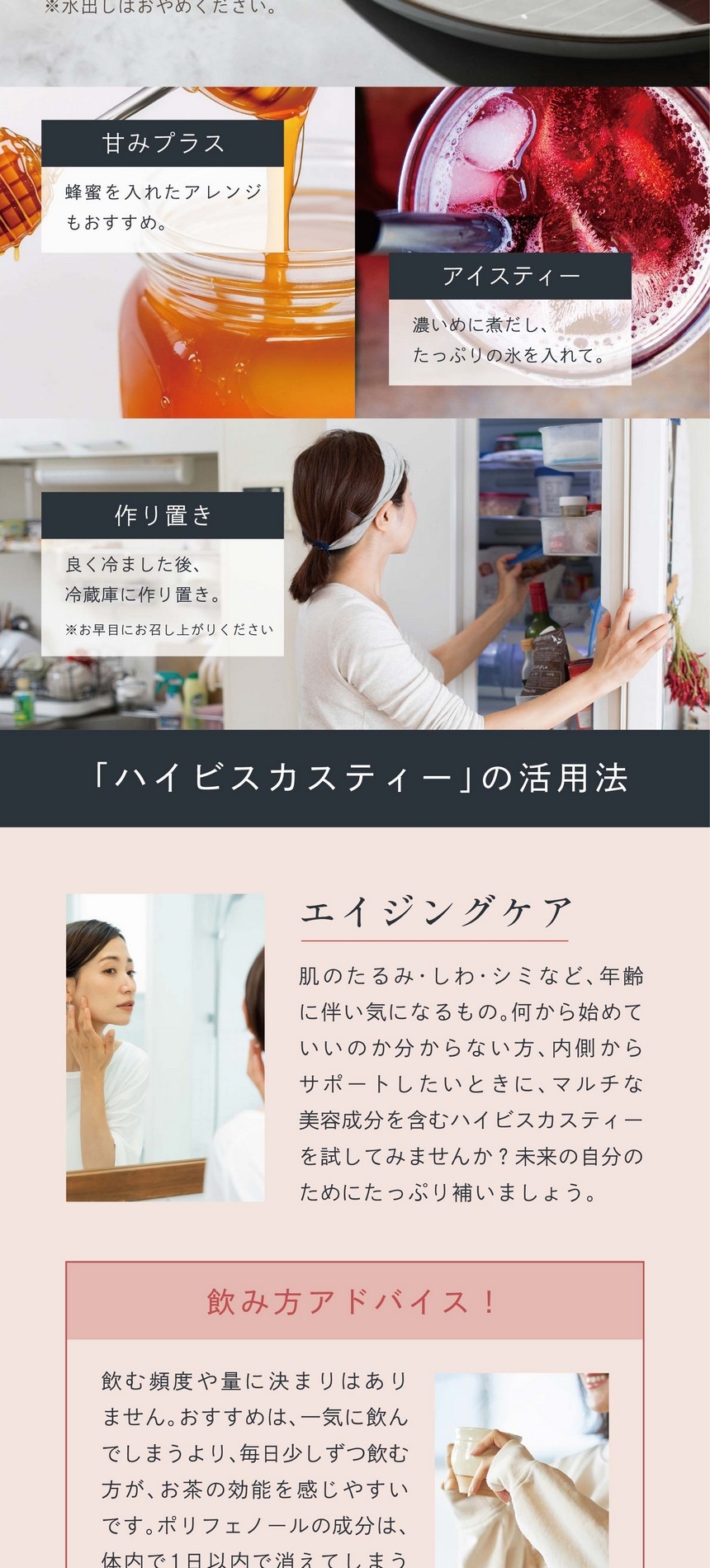 簡単！美味しい飲み方。お湯（約500ml抽出可）にティーバッグ1包を入れ1～3分ほど蒸らして出来上がり。※1包で約2カップ作れます。※水出しはおやめください。蜂蜜を入れたアレンジも美味しい。濃いめに煮出したっぷりの氷を入れて。良く冷ました後冷蔵庫に作り置き。※お早目にお召し上がりください。ハイビスカスティーの活用法。エイジングケア：肌のたるみ・しわ・シミなど年齢に伴い気になるもの。何から始めていいのか分からない方、内側からサポートしたいときに、マルチな美容成分を含むハイビスカスティーを試してみませんか。未来の自分のためにたっぷり補いましょう。飲み方アドバイス！飲む頻度や量に決まりはありません。おすすめは、一気に飲んでしまうより、毎日少しずつ飲む方がお茶の効能を感じやすいです。ポリフェノールの成分は、体内で1日以内で消えてしまうので、こまめに摂取することをおすすめします。