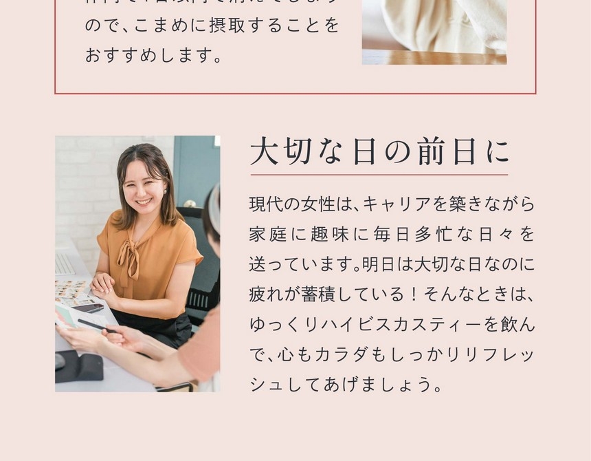 大切な日の前日に：現代の女性はキャリアを築きながら家庭に趣味に毎日多忙な日々を送っています。明日は大切な日なのに疲れが蓄積している！そんなときは、ゆっくりハイビスカスティーを飲んで、心もカラダもしっかりリフレッシュしてあげましょう。