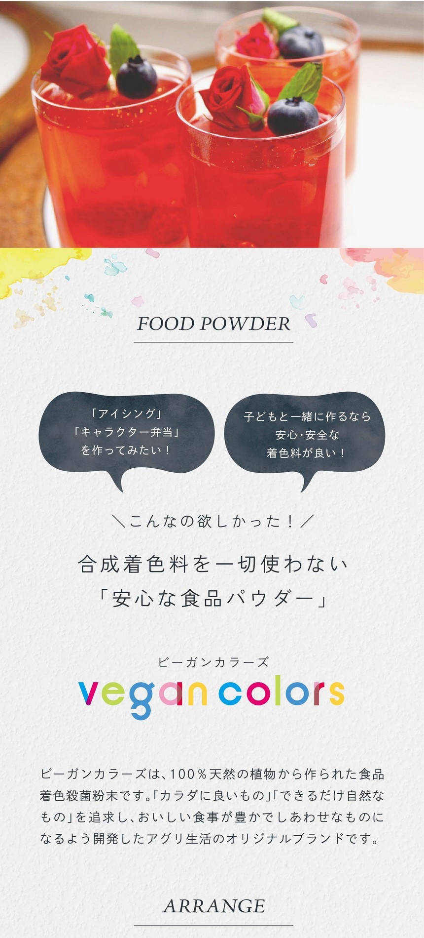 「アイシング」「キャラクター弁当」をつくってみたい！子どもと一緒に作るなら安心・安全な着色料が良い！こんなの欲しかった！合成着色料を一切使わない「安心な食品パウダー」ビーガンカラーズは、100％天然の植物から作られた食品着色殺菌粉末です。「カラダに良いもの」「できるだけ自然なもの」を追求し、おいしい食事が豊かでしあわせなものになるよう開発したアグリ生活のオリジナルブランドです。