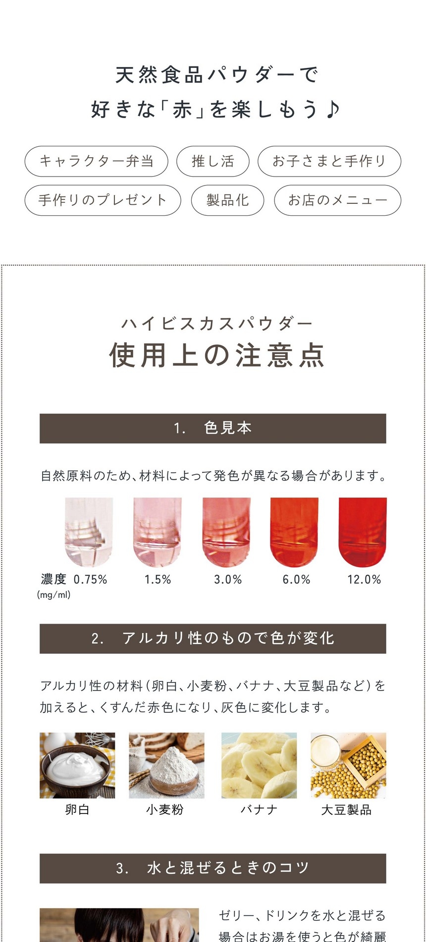 天然食品パウダーで好きな「赤」を楽しもう！キャラクター弁当・推し活・お子さまと手作り・手作りのプレゼント・製品化・お店のメニュー。ハイビスカスパウダー使用上の注意。1.酸性・アルカリ性で色が変化。自然原料のため、材料によって発色が異なる場合があります。2.アルカリ性の材料（卵白、小麦粉、バナナ、大豆製品など）を加えると、くすんだ赤色になり、灰色に変化します。3.水と混ぜるときのコツ。ゼリー、ドリンクなど水と混ぜる場合は「お湯」を使うと色がキレイに出ます。少量のお湯、または温めた液体で溶いてから冷たい材料に加えるとダマになりにくいです。また、パウダーをお湯に入れる際お茶袋の使用をおすすめしております。