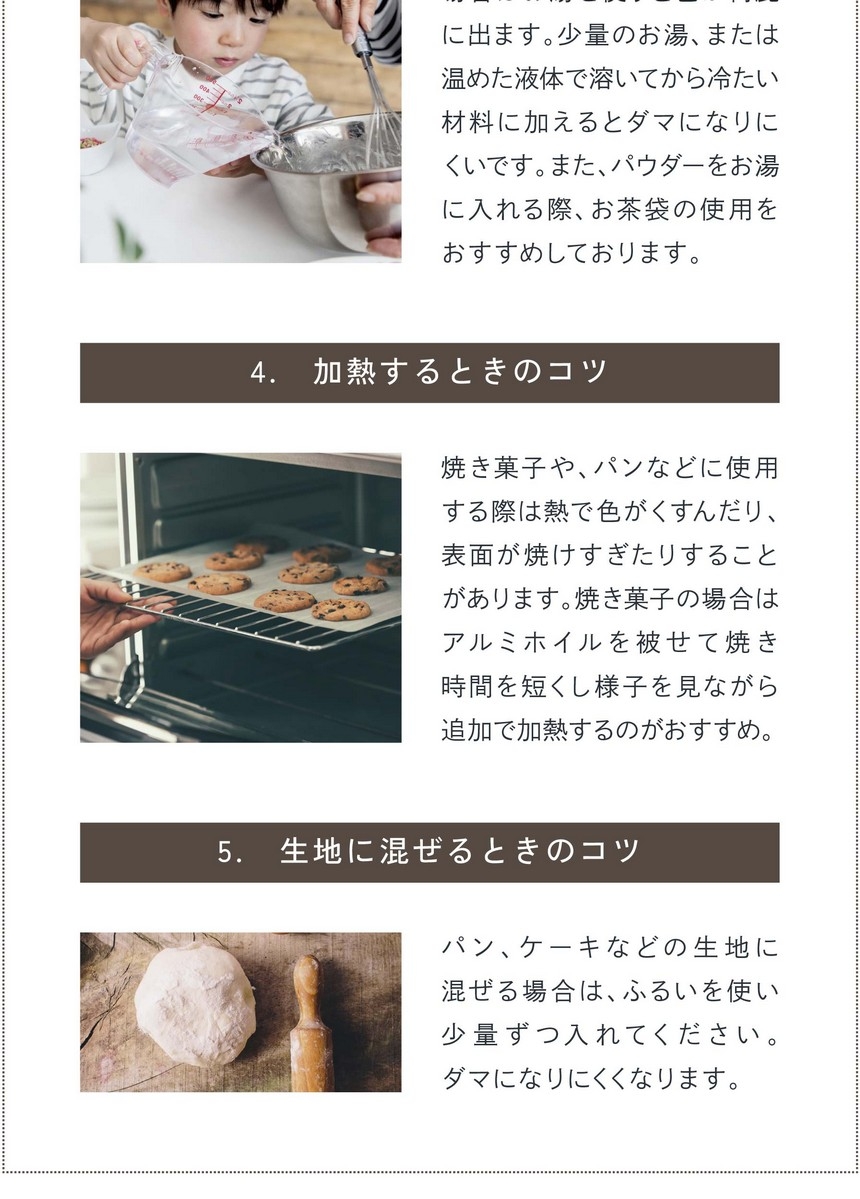 4.加熱するときのコツ。焼き菓子、パンなどに使用する際は熱で色がくすんだり、表面が焼けすぎたりする場合があります。焼き菓子の場合はアルミホイルを被せて焼き時間を短くし様子を見ながら追加で加熱するのがおすすめ。5.生地に混ぜるときのコツ。パン、ケーキなどの生地に混ぜる場合はふるいを使い少量ずつ入れてください。ダマになりにくくなります。