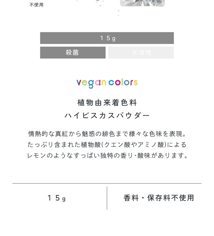 植物由来着色料ハイビスカスパウダー15g殺菌。情熱的な真紅から魅惑の緋色まで様々な色味を表現。たっぷり含まれた植物酸（クエン酸やアミノ酸）によるレモンのようなすっぱい独特の香り・酸味があります。合成着色料不使用/香料・保存料不使用。