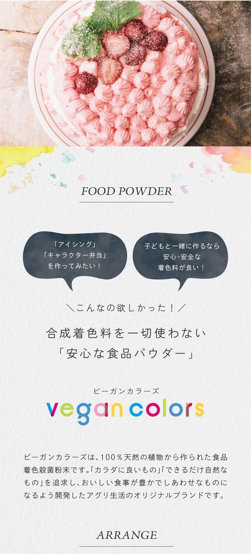 「アイシング」「キャラクター弁当」をつくってみたい！子どもと一緒に作るなら安心・安全な着色料が良い！こんなの欲しかった！合成着色料を一切使わない「安心な食品パウダー」ビーガンカラーズは、100％天然の植物から作られた食品着色殺菌粉末です。「カラダに良いもの」「できるだけ自然なもの」を追求し、おいしい食事が豊かでしあわせなものになるよう開発したアグリ生活のオリジナルブランドです。