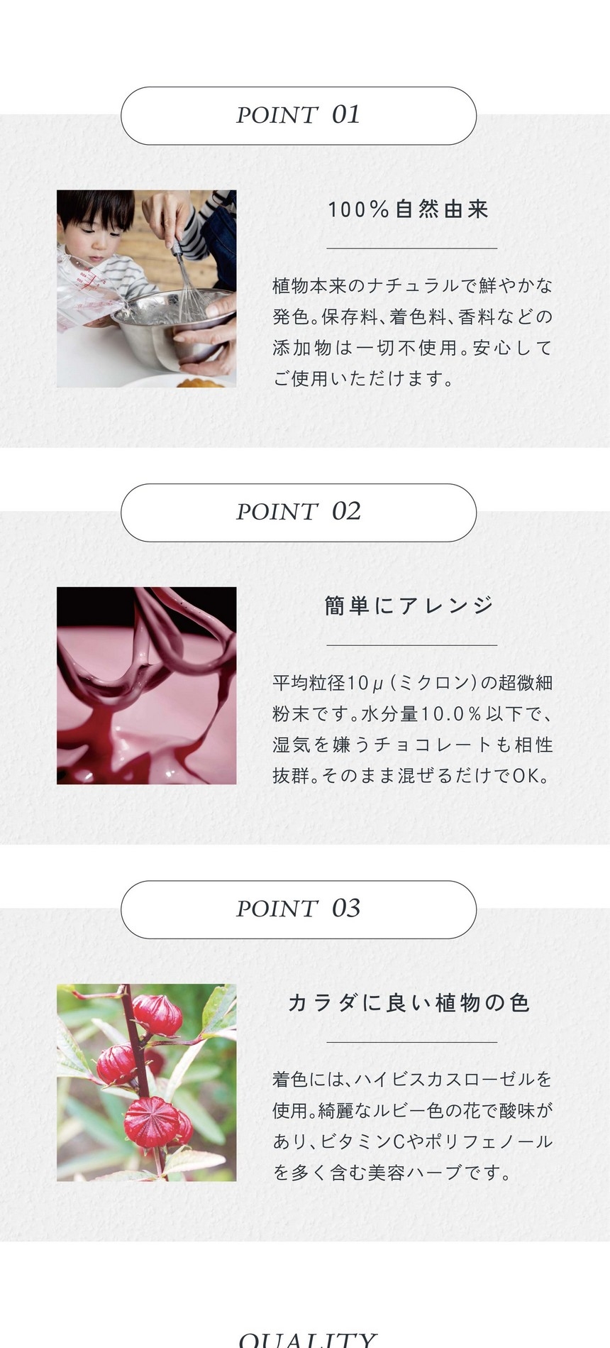 POINT01.100%自然由来。植物本来のナチュラルで鮮やかな発色。保存料、着色料、香料などの添加物は一切不使用。安心してご使用いただけます。POINT02.簡単にアレンジ。平均粒径10μ（ミクロン）の超微細粉末です。水分量10.0％以下で湿気を嫌うチョコレートも相性抜群。そのまま混ぜるだけでＯＫ。POINT03.カラダに良い直物の色。着色にはハイビスカスローゼルを使用。綺麗なルビー色の花で酸味があり、ビタミンCやポリフェノールを多く含む美容ハーブです。