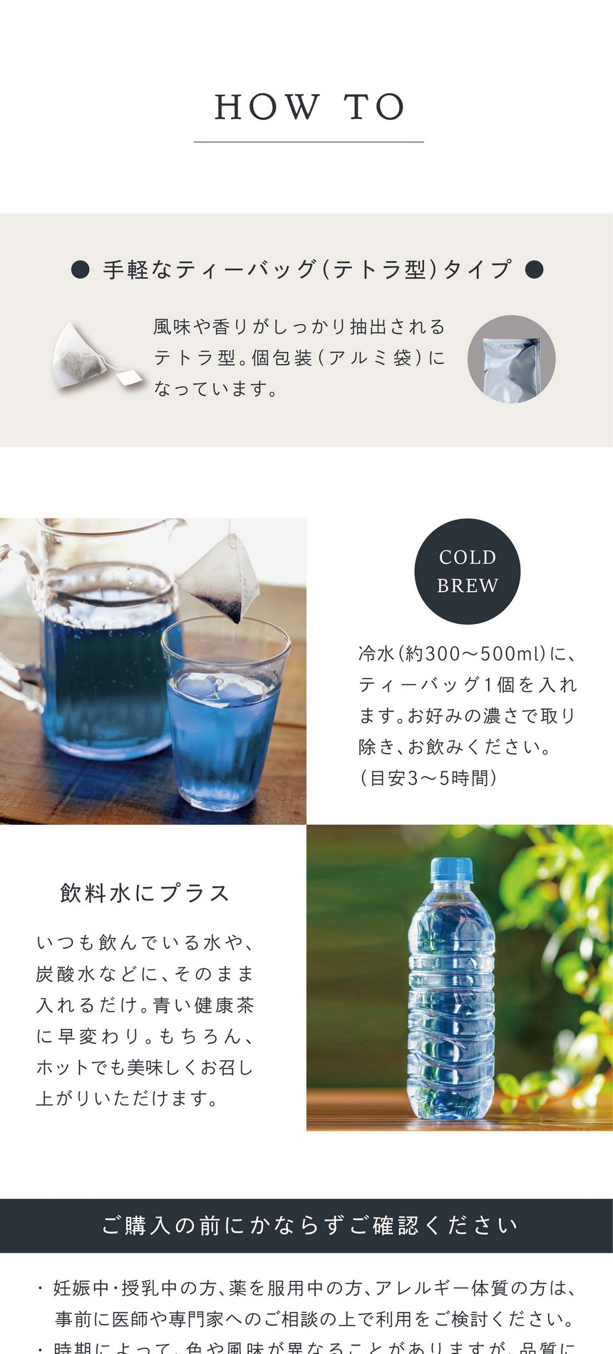 手軽なティーバッグ（テトラ型）タイプ。風味や香りがしっかり抽出されるテトラ型。個包装（アルミ袋）になっています。COLD BREW 冷水（約300～500ml）に、ティーバッグ1個を入れます。お好みの濃さで取り除きお飲みください。（目安3～5時間）飲料水にプラス。いつも飲んでいる水や炭酸水などにそのまま入れるだけ。青い健康茶に早変わり。もちろんホットでも美味しくお召し上がりいただけます。