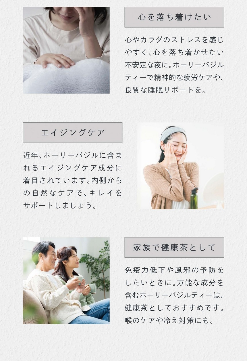 SCENE　心を落ち着けたい。心やカラダのストレスを感じやすく心を落ち着かせたい不安定な夜に。ホーリーバジルティーで精神的な疲労ケアや良質な睡眠サポートを。エイジングケア。近年ホーリーバジルに含まれるエイジングケア成分に着目されています。内側からの自然なケアで綺麗をサポートしましょう。家族で健康茶として。免疫力低下や風邪の予防をしたいときに。万能な成分を含むホーリーバジルティーは健康茶としておすすめです。喉のケアや冷え対策にも。