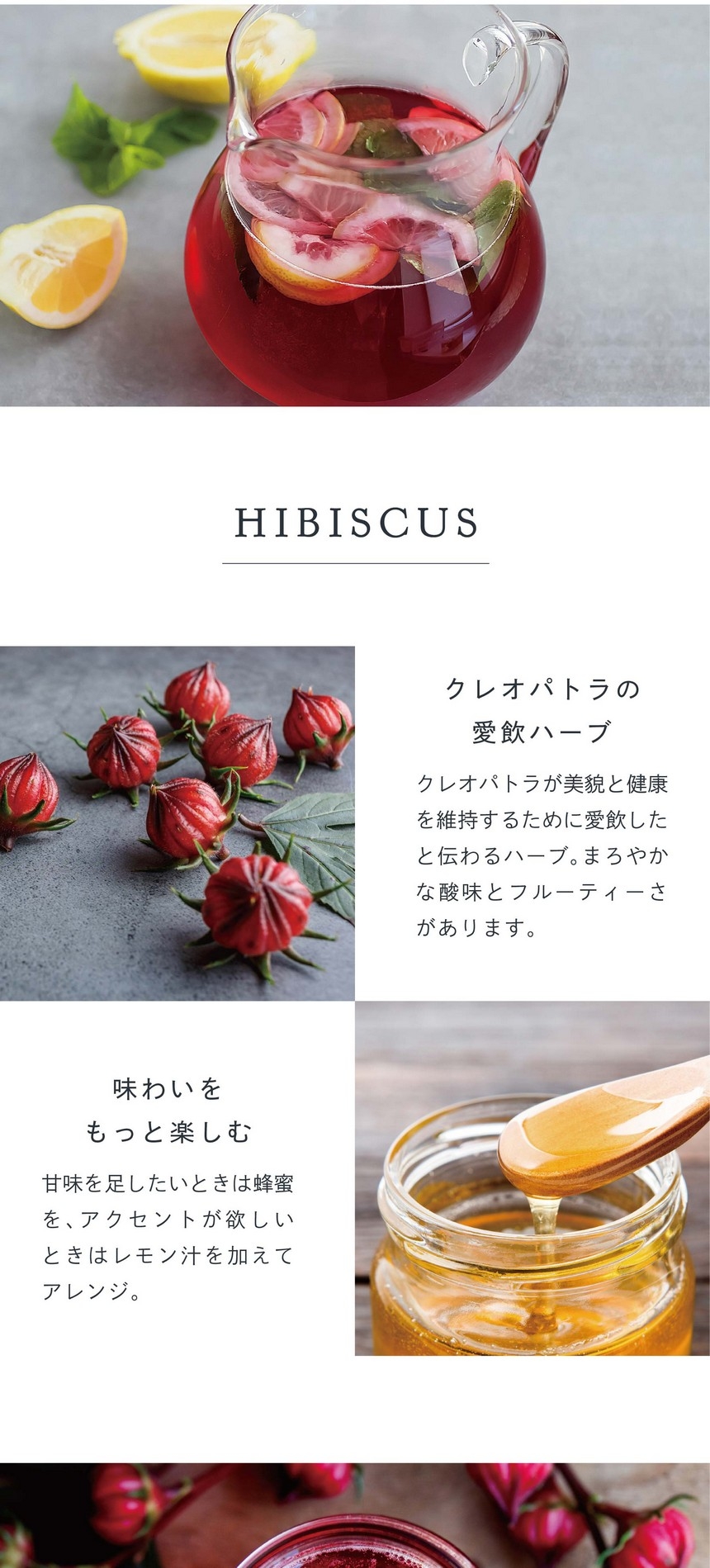 クレオパトラの愛飲ハーブ。クレオパトラが美貌と健康を維持するために愛飲したと伝わるハーブ。まろやかな酸味とフルーティーさがあります。味わいをもっと楽しむ。甘味を足したいときは蜂蜜を、アクセントが欲しいときはレモン汁を加えてアレンジ。