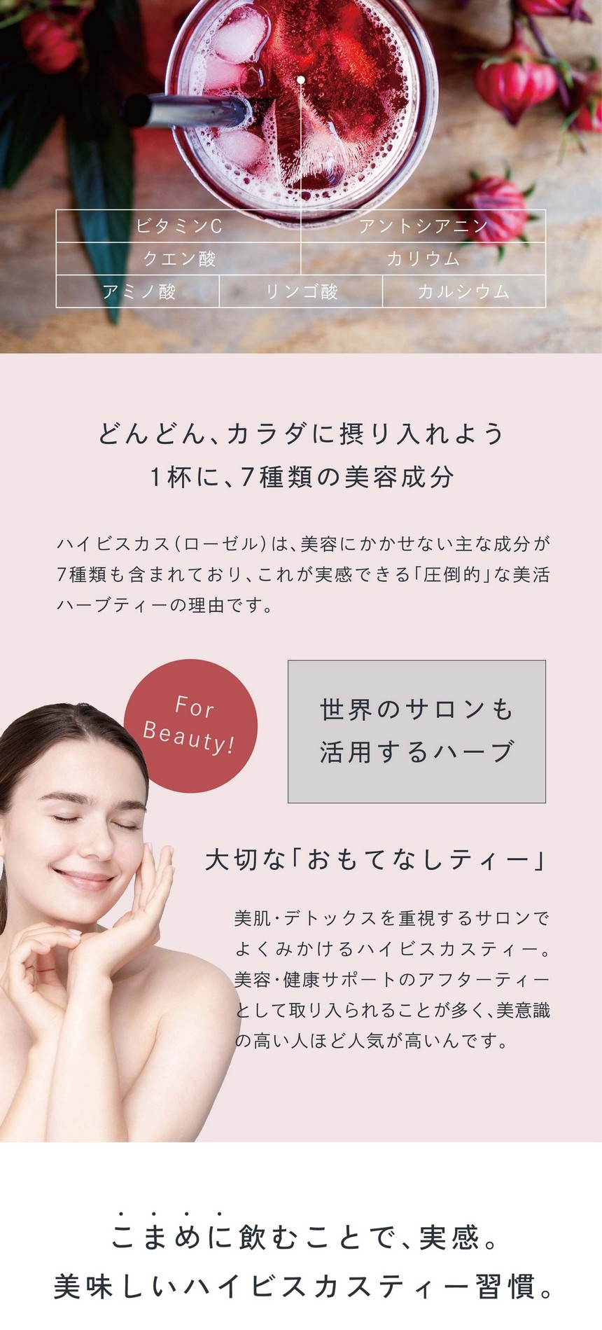 ビタミンC・アントシアニン・クエン酸・カリウム・アミノ酸・リンゴ酸・カルシウム。どんどんカラダに摂り入れよう。1杯に7種類の美容成分。ハイビスカス（ローゼル）は美容にかかせない主な成分が7種類も含まれておりこれが実感できる「圧倒的」な美活ハーブティーの理由です。世界のサロンも活用するハーブ。大切な「おもてなしティー」美肌・デトックスを重視するサロンでよくみかけるハイビスカスティー。美容・健康サポートのアフターティーとして取り上げられることが多く美意識の高い人ほど人気が高いんです。