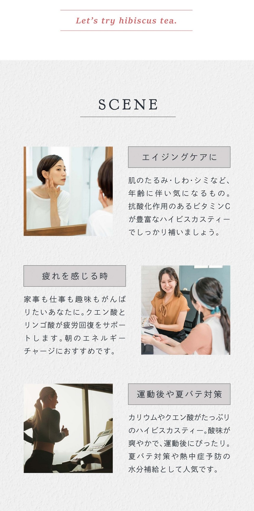 SCENE エイジングケアに。肌のたるみ・しわ・シミなど年齢に伴い気になるもの。抗酸化作用のあるビタミンCが豊富なハイビスカスティーでしっかり補いましょう。疲れを感じる時。家事も仕事も趣味もがんばりたいあなたに。クエン酸とリンゴ酸が疲労回復をサポートします。朝のエネルギーチャージにおすすめです。運動後や夏バテ対策。カリウムやクエン酸がたっぷりのハイビスカスティー。酸味が爽やかで運動後にぴったり。夏バテ対策や熱中症予防の水分補給として人気です。