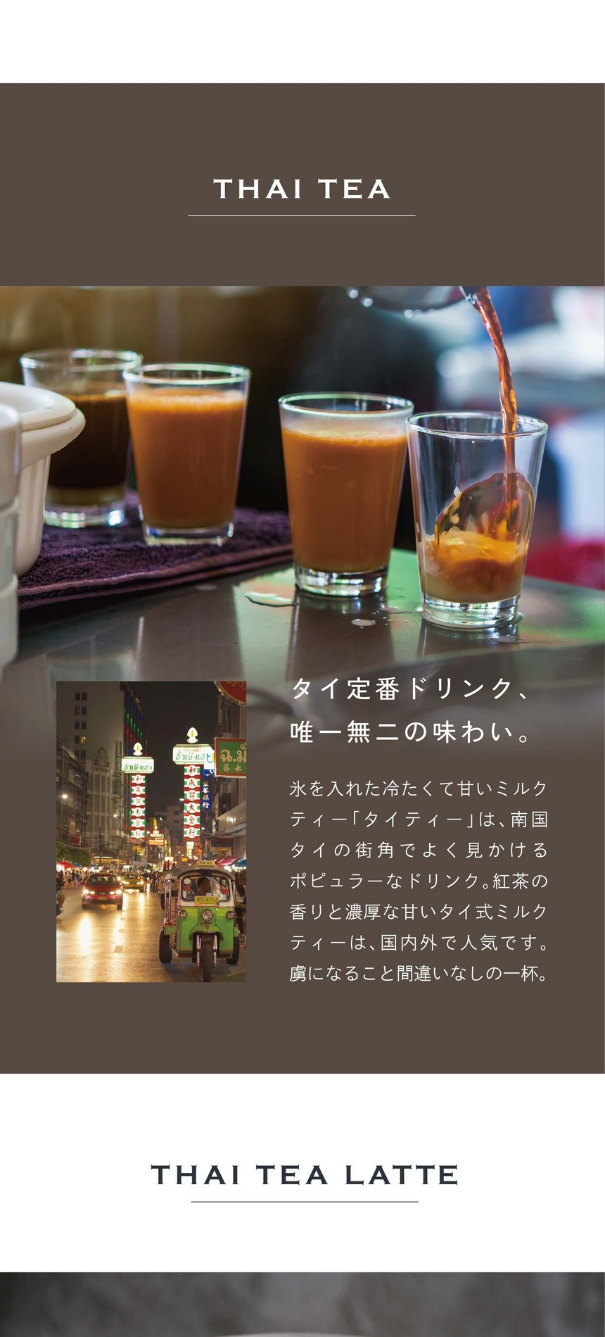 タイ定番ドリンク唯一無二の味わい　氷を入れた冷たくて甘いミルクティー「タイティー」は、南国タイの街角でとく見かけるポピュラーなドリンク。紅茶の香りと濃厚な甘いタイ式ミルクティーは、国内外で人気です。虜になること間違いなしの一杯。